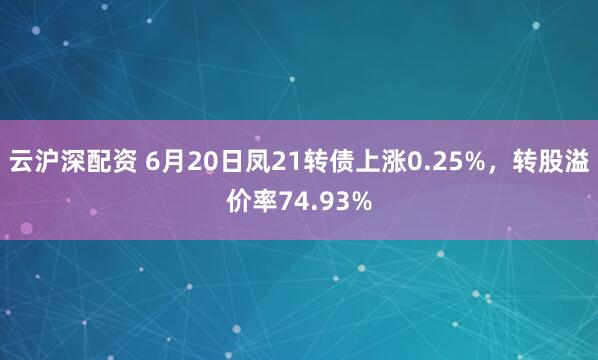 云沪深配资 6月20日凤21转债上涨0.25%，转股溢价率74.93%