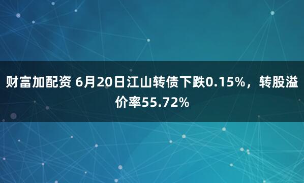 财富加配资 6月20日江山转债下跌0.15%，转股溢价率55.72%