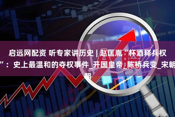 启远网配资 听专家讲历史 | 赵匡胤“杯酒释兵权”：史上最温和的夺权事件_开国皇帝_陈桥兵变_宋朝