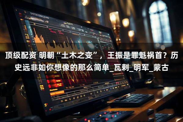 顶级配资 明朝“土木之变”，王振是罪魁祸首？历史远非如你想像的那么简单_瓦剌_明军_蒙古