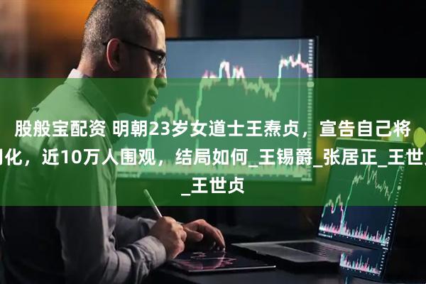 股般宝配资 明朝23岁女道士王焘贞，宣告自己将羽化，近10万人围观，结局如何_王锡爵_张居正_王世贞