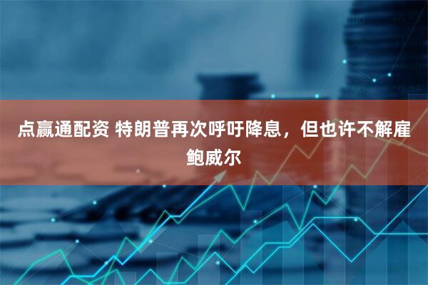 点赢通配资 特朗普再次呼吁降息，但也许不解雇鲍威尔