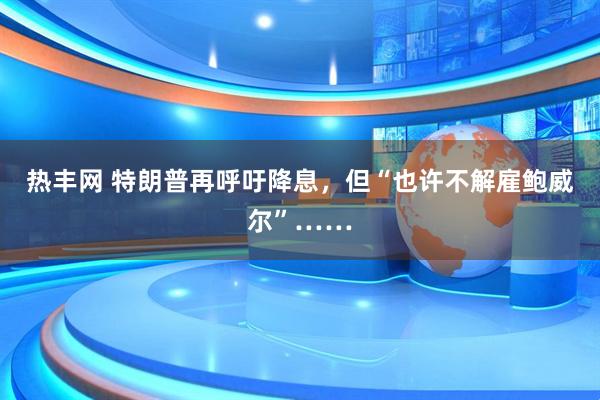 热丰网 特朗普再呼吁降息，但“也许不解雇鲍威尔”……