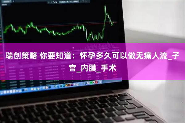 瑞创策略 你要知道：怀孕多久可以做无痛人流_子宫_内膜_手术