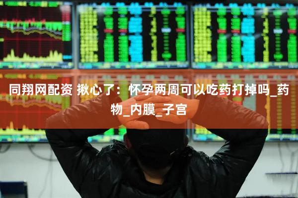 同翔网配资 揪心了：怀孕两周可以吃药打掉吗_药物_内膜_子宫