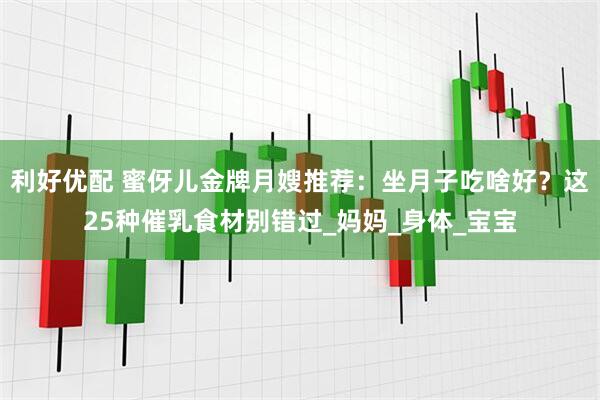 利好优配 蜜伢儿金牌月嫂推荐：坐月子吃啥好？这25种催乳食材别错过_妈妈_身体_宝宝