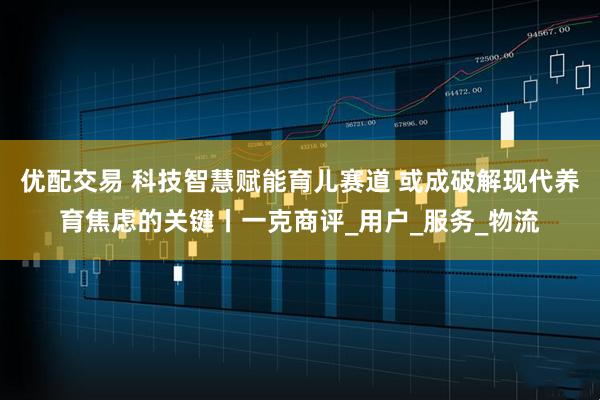 优配交易 科技智慧赋能育儿赛道 或成破解现代养育焦虑的关键丨一克商评_用户_服务_物流
