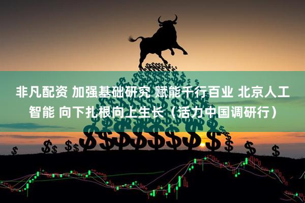 非凡配资 加强基础研究 赋能千行百业 北京人工智能 向下扎根向上生长（活力中国调研行）