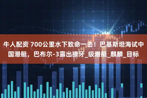 牛人配资 700公里水下致命一击！巴基斯坦海试中国潜艇，巴布尔-3露出獠牙_级潜艇_麒麟_目标