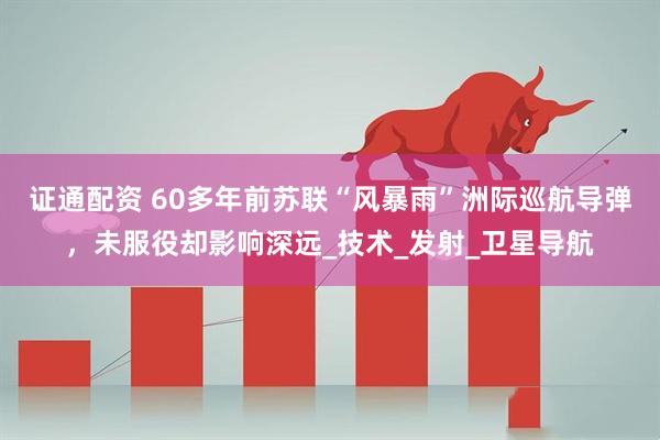 证通配资 60多年前苏联“风暴雨”洲际巡航导弹，未服役却影响深远_技术_发射_卫星导航