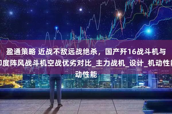盈通策略 近战不敌远战绝杀，国产歼16战斗机与印度阵风战斗机空战优劣对比_主力战机_设计_机动性能