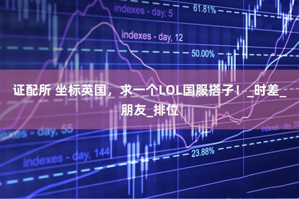 证配所 坐标英国，求一个LOL国服搭子！_时差_朋友_排位