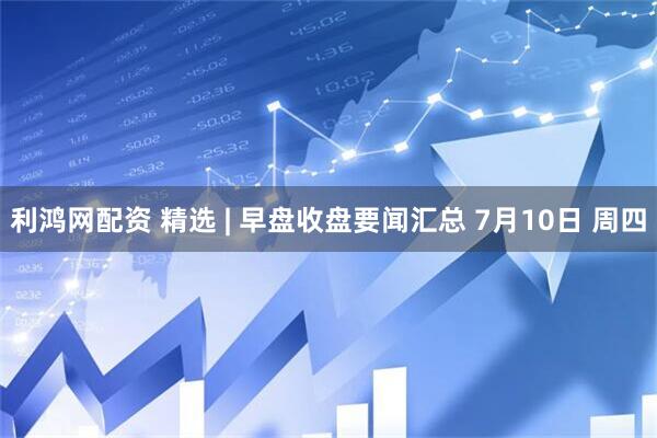 利鸿网配资 精选 | 早盘收盘要闻汇总 7月10日 周四