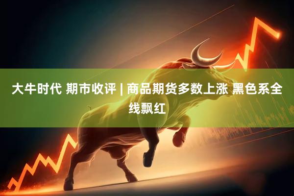 大牛时代 期市收评 | 商品期货多数上涨 黑色系全线飘红