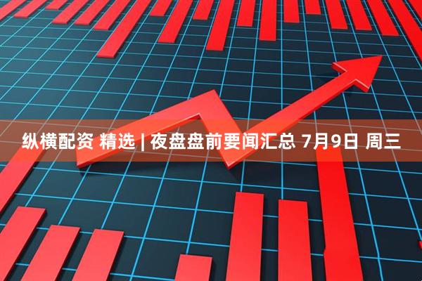 纵横配资 精选 | 夜盘盘前要闻汇总 7月9日 周三