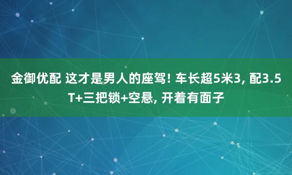 金御优配 这才是男人的座驾! 车长超5米3, 配3.5T+三把锁+空悬, 开着有面子