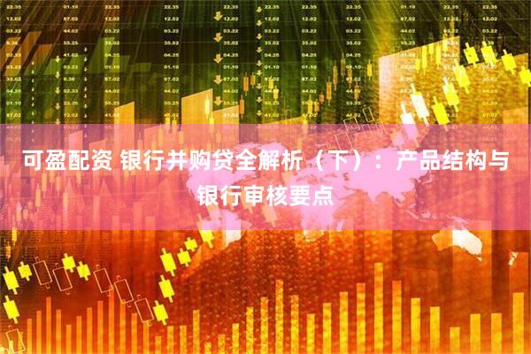 可盈配资 银行并购贷全解析（下）：产品结构与银行审核要点