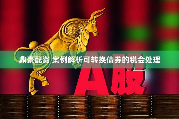 鼎豪配资 案例解析可转换债券的税会处理