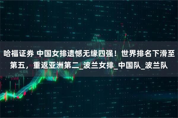 哈福证券 中国女排遗憾无缘四强！世界排名下滑至第五，重返亚洲第二_波兰女排_中国队_波兰队