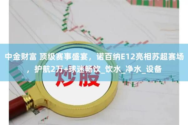 中金财富 顶级赛事盛宴，诺百纳E12亮相苏超赛场，护航2万+球迷畅饮_饮水_净水_设备