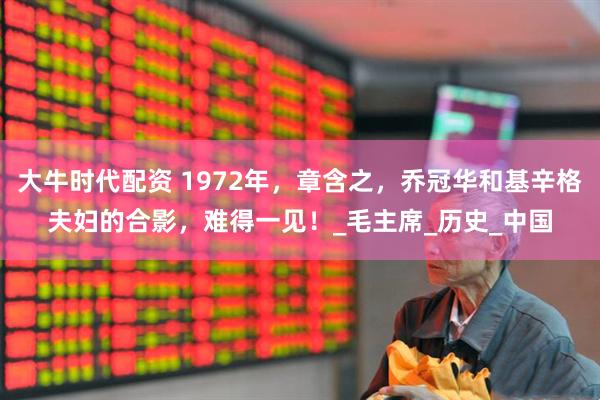大牛时代配资 1972年，章含之，乔冠华和基辛格夫妇的合影，难得一见！_毛主席_历史_中国