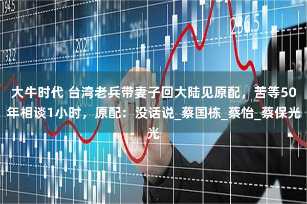大牛时代 台湾老兵带妻子回大陆见原配，苦等50年相谈1小时，原配：没话说_蔡国栋_蔡怡_蔡保光