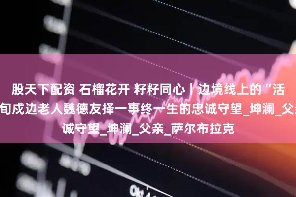 股天下配资 石榴花开 籽籽同心丨边境线上的“活界碑”——记八旬戍边老人魏德友择一事终一生的忠诚守望_坤澜_父亲_萨尔布拉克
