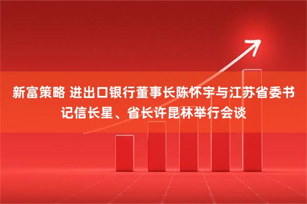 新富策略 进出口银行董事长陈怀宇与江苏省委书记信长星、省长许昆林举行会谈