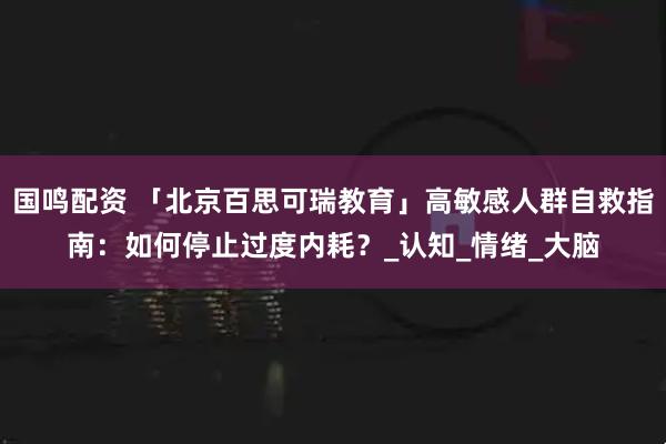 国鸣配资 「北京百思可瑞教育」高敏感人群自救指南：如何停止过度内耗？_认知_情绪_大脑