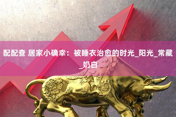 配配查 居家小确幸：被睡衣治愈的时光_阳光_常藏_奶白
