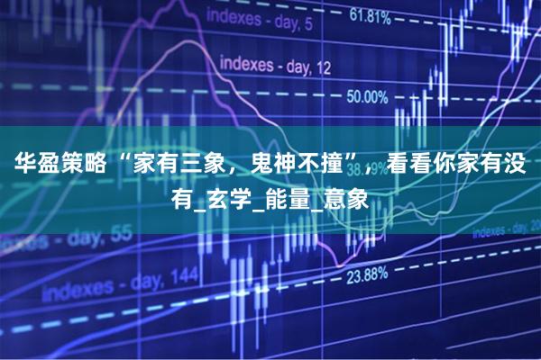 华盈策略 “家有三象，鬼神不撞”，看看你家有没有_玄学_能量_意象