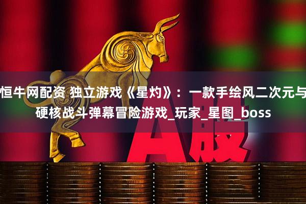 恒牛网配资 独立游戏《星灼》：一款手绘风二次元与硬核战斗弹幕冒险游戏_玩家_星图_boss