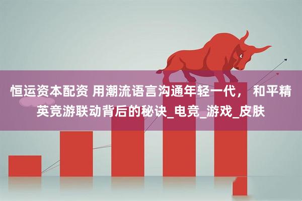 恒运资本配资 用潮流语言沟通年轻一代， 和平精英竞游联动背后的秘诀_电竞_游戏_皮肤