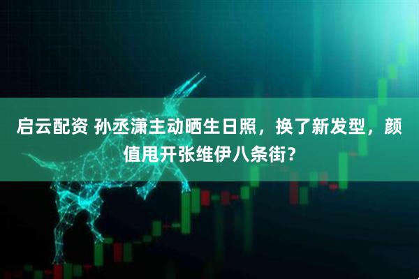 启云配资 孙丞潇主动晒生日照，换了新发型，颜值甩开张维伊八条街？