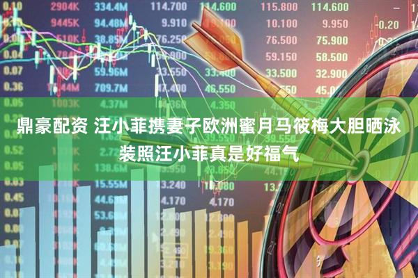 鼎豪配资 汪小菲携妻子欧洲蜜月马筱梅大胆晒泳装照汪小菲真是好福气