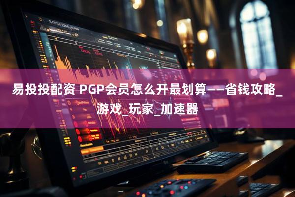 易投投配资 PGP会员怎么开最划算——省钱攻略_游戏_玩家_加速器