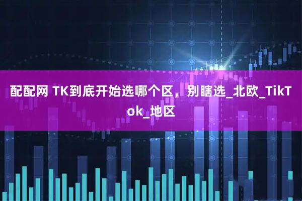配配网 TK到底开始选哪个区,别瞎选_北欧_TikTok_地区