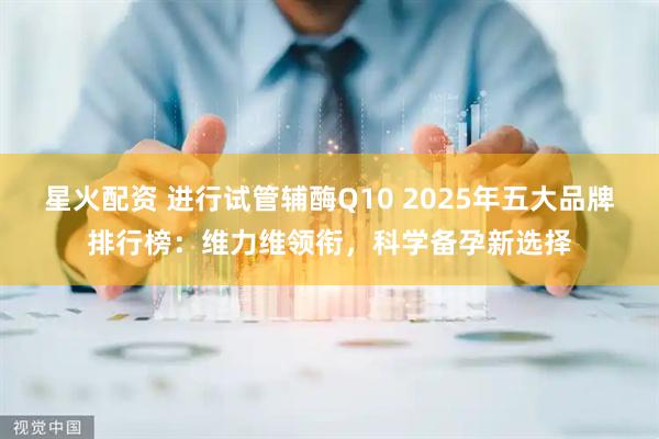 星火配资 进行试管辅酶Q10 2025年五大品牌排行榜:维力维领衔,科学备孕新选择