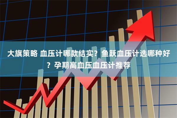 大旗策略 血压计哪款结实？鱼跃血压计选哪种好？孕期高血压血压计推荐