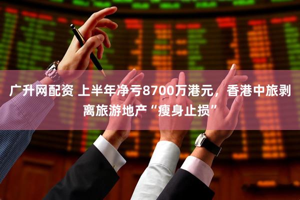 广升网配资 上半年净亏8700万港元,香港中旅剥离旅游地产“瘦身止损”