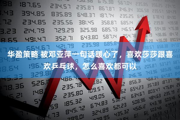 华盈策略 被邓亚萍一句话暖心了，喜欢莎莎跟喜欢乒乓球，怎么喜欢都可以