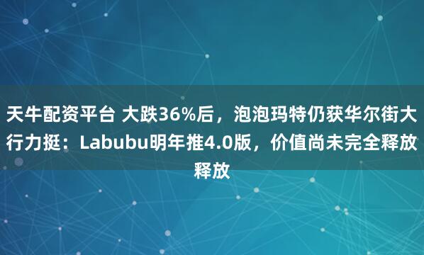 天牛配资平台 大跌36%后，泡泡玛特仍获华尔街大行力挺：Labubu明年推4.0版，价值尚未完全释放