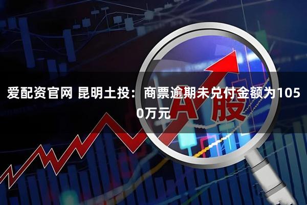 爱配资官网 昆明土投：商票逾期未兑付金额为1050万元