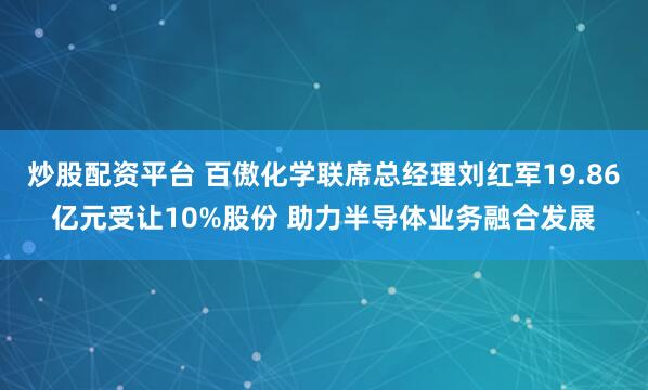炒股配资平台 百傲化学联席总经理刘红军19.86亿元受让10%股份 助力半导体业务融合发展
