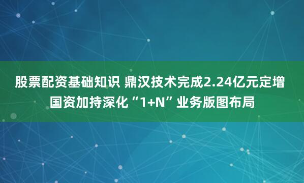 股票配资基础知识 鼎汉技术完成2.24亿元定增 国资加持深化“1+N”业务版图布局
