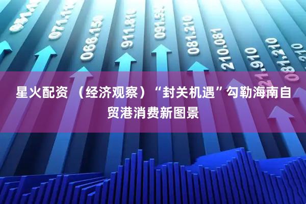 星火配资 （经济观察）“封关机遇”勾勒海南自贸港消费新图景