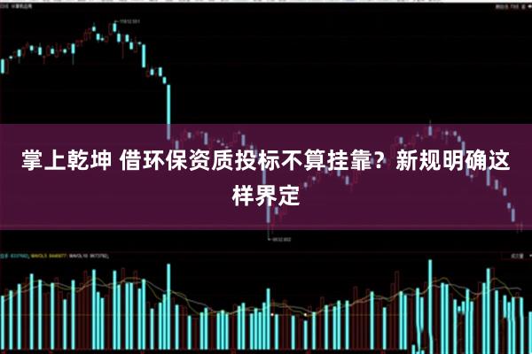 掌上乾坤 借环保资质投标不算挂靠?新规明确这样界定
