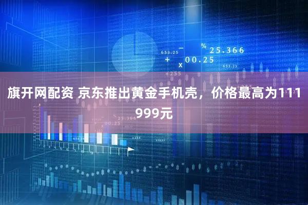 旗开网配资 京东推出黄金手机壳，价格最高为111999元