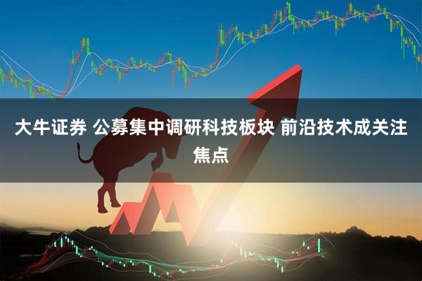 大牛证券 公募集中调研科技板块 前沿技术成关注焦点