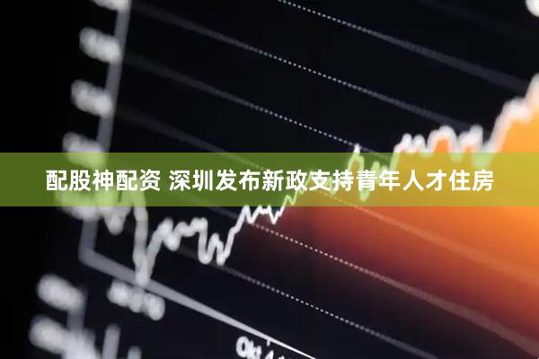 配股神配资 深圳发布新政支持青年人才住房
